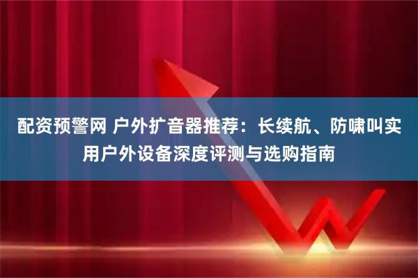 配资预警网 户外扩音器推荐:长续航、防啸叫实用户外设备深度评测与选购指南