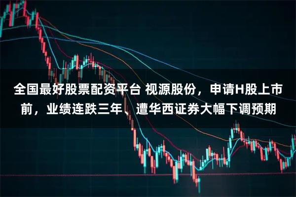 全国最好股票配资平台 视源股份，申请H股上市前，业绩连跌三年、遭华西证券大幅下调预期