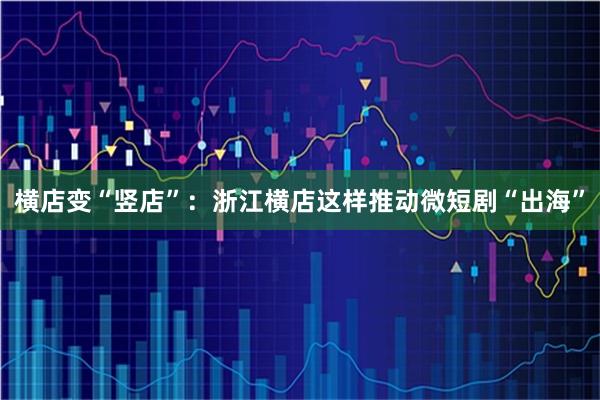 横店变“竖店”：浙江横店这样推动微短剧“出海”