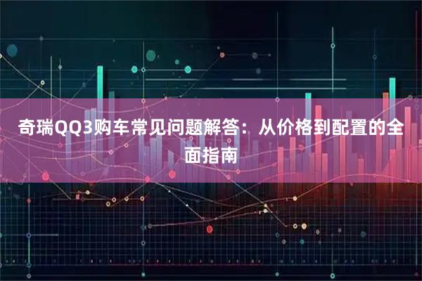 奇瑞QQ3购车常见问题解答：从价格到配置的全面指南