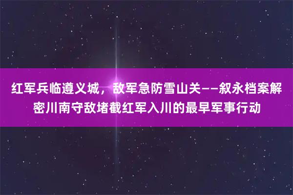 红军兵临遵义城，敌军急防雪山关——叙永档案解密川南守敌堵截红军入川的最早军事行动