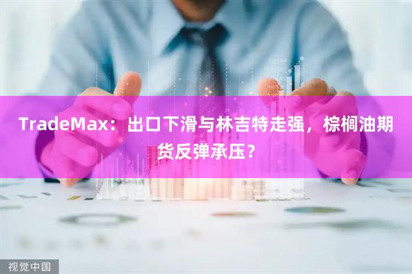 TradeMax：出口下滑与林吉特走强，棕榈油期货反弹承压？