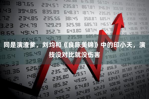 同是演渣爹，刘均和《良陈美锦》中的印小天，演技没对比就没伤害
