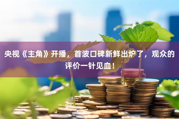 央视《主角》开播，首波口碑新鲜出炉了，观众的评价一针见血！