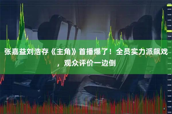张嘉益刘浩存《主角》首播爆了！全员实力派飙戏，观众评价一边倒