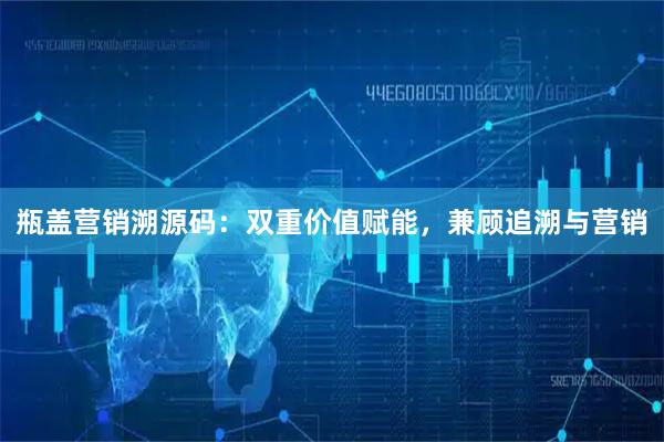 瓶盖营销溯源码：双重价值赋能，兼顾追溯与营销