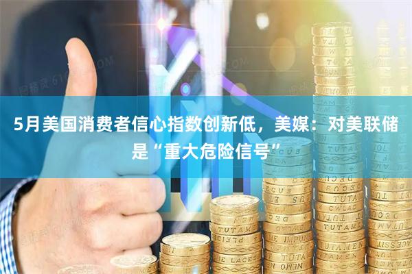 5月美国消费者信心指数创新低，美媒：对美联储是“重大危险信号”