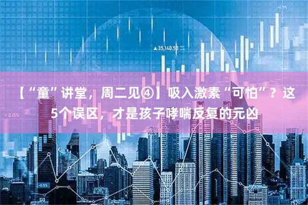 【“童”讲堂，周二见④】吸入激素“可怕”？这5个误区，才是孩子哮喘反复的元凶