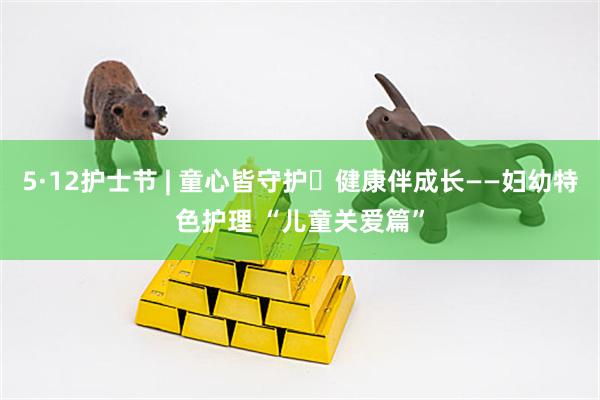 5·12护士节 | 童心皆守护・健康伴成长——妇幼特色护理 “儿童关爱篇”