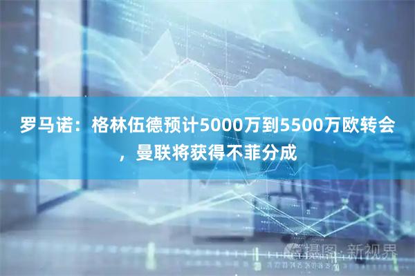 罗马诺：格林伍德预计5000万到5500万欧转会，曼联将获得不菲分成