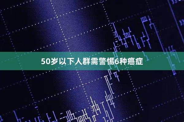 50岁以下人群需警惕6种癌症