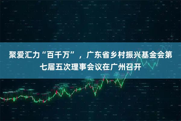 聚爱汇力“百千万” ，广东省乡村振兴基金会第七届五次理事会议在广州召开
