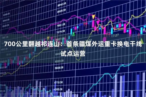 700公里翻越祁连山：首条疆煤外运重卡换电干线试点运营